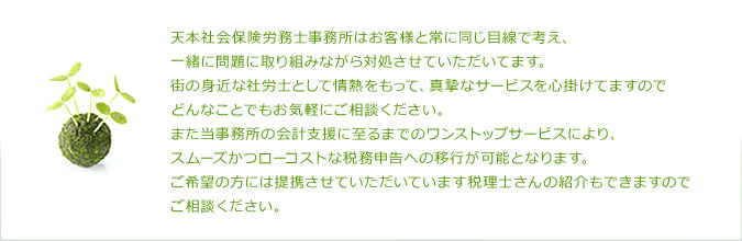 天本社会保険労務士事務所はお客様と常に同じ目線で考え、一緒に問題に取り組みながら対処させていただいてます。街の身近な社労士として情熱をもって、真摯なサービスを心掛けてますのでどんなことでもお気軽にご相談ください。また当事務所の会計支援に至るまでのワンストップサービスにより、スムーズかつローコストな税務申告への移行が可能となります。ご希望の方には提携させていただいています税理士さんの紹介もできますのでご相談ください。